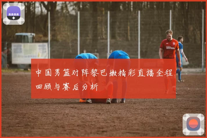中国男篮对阵黎巴嫩精彩直播全程回顾与赛后分析