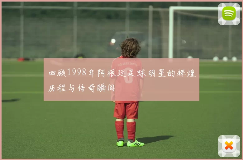 回顾1998年阿根廷足球明星的辉煌历程与传奇瞬间