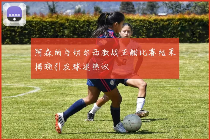 阿森纳与切尔西激战正酣比赛结果揭晓引发球迷热议