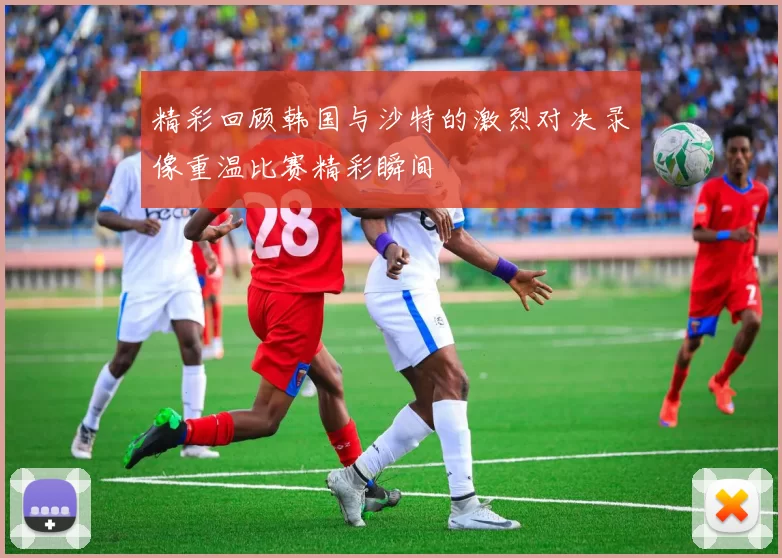 精彩回顾韩国与沙特的激烈对决录像重温比赛精彩瞬间